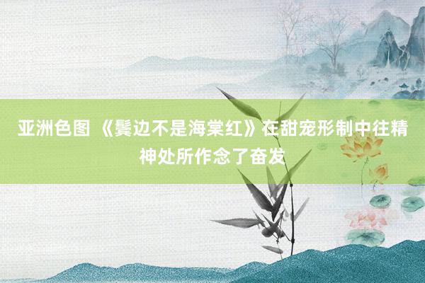 亚洲色图 《鬓边不是海棠红》在甜宠形制中往精神处所作念了奋发