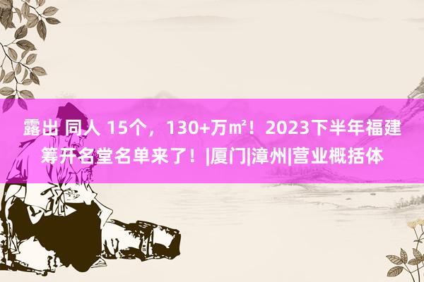 露出 同人 15个，130+万㎡！2023下半年福建筹开名堂名单来了！|厦门|漳州|营业概括体