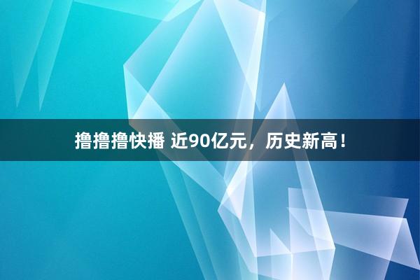 撸撸撸快播 近90亿元，历史新高！