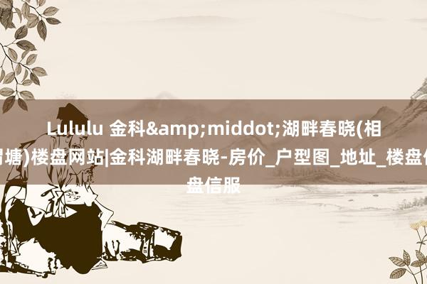 Lululu 金科&middot;湖畔春晓(相城渭塘)楼盘网站|金科湖畔春晓-房价_户型图_地址_楼盘信服