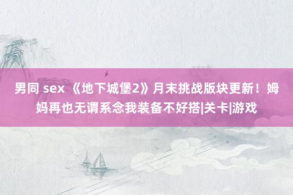 男同 sex 《地下城堡2》月末挑战版块更新！姆妈再也无谓系念我装备不好搭|关卡|游戏