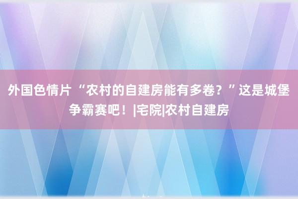 外国色情片 “农村的自建房能有多卷？”这是城堡争霸赛吧！|宅院|农村自建房