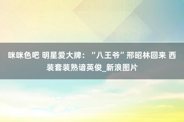 咪咪色吧 明星爱大牌：“八王爷”邢昭林回来 西装套装熟谙英俊_新浪图片