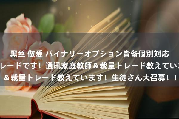 黑丝 做爱 バイナリーオプション皆备個別対応します！皆备リアルトレードです！通讯家庭教師＆裁量トレード教えています！生徒さん大召募！！