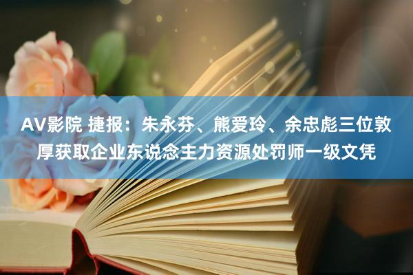 AV影院 捷报：朱永芬、熊爱玲、余忠彪三位敦厚获取企业东说念主力资源处罚师一级文凭