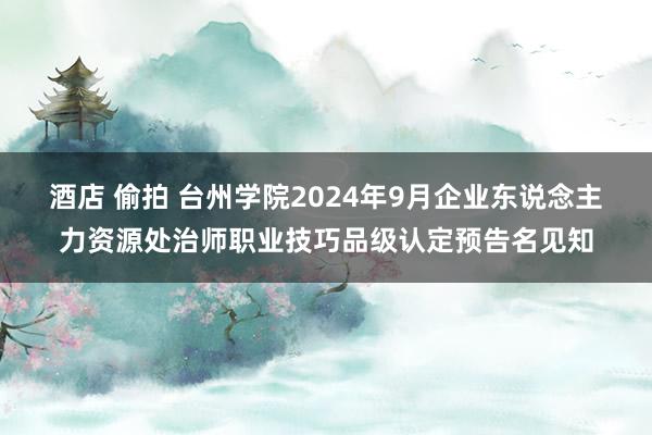 酒店 偷拍 台州学院2024年9月企业东说念主力资源处治师职业技巧品级认定预告名见知