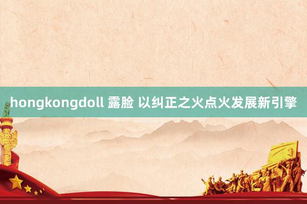 hongkongdoll 露脸 以纠正之火点火发展新引擎