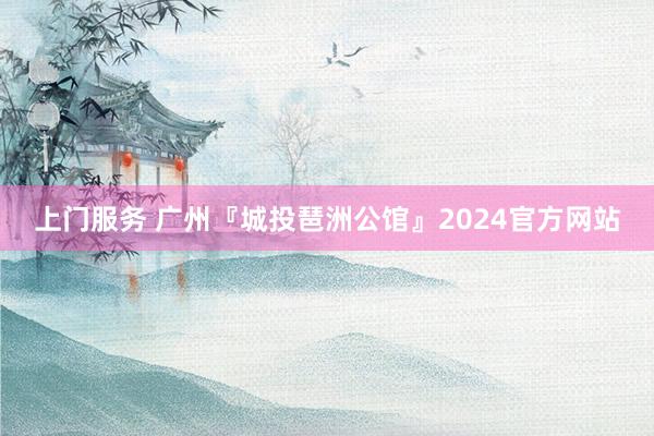 上门服务 广州『城投琶洲公馆』2024官方网站