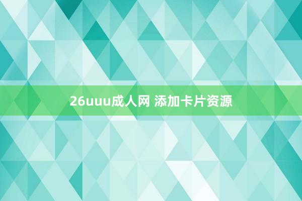 26uuu成人网 添加卡片资源