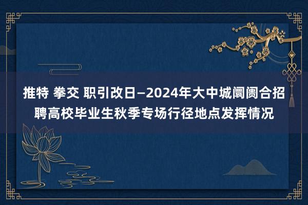 推特 拳交 职引改日—2024年大中城阛阓合招聘高校毕业生秋季专场行径地点发挥情况