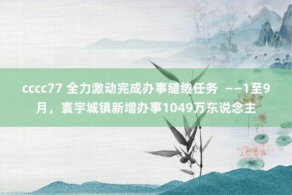 cccc77 全力激动完成办事缱绻任务  ——1至9月，寰宇城镇新增办事1049万东说念主