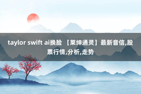 taylor swift ai换脸 【莱绅通灵】最新音信，股票行情，分析，走势