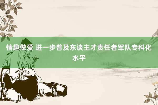 情趣做爱 进一步普及东谈主才责任者军队专科化水平