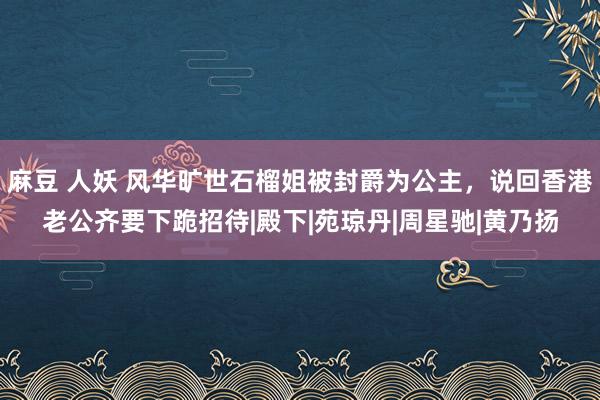 麻豆 人妖 风华旷世石榴姐被封爵为公主，说回香港老公齐要下跪招待|殿下|苑琼丹|周星驰|黄乃扬