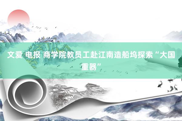 文爱 电报 商学院教员工赴江南造船坞探索“大国重器”