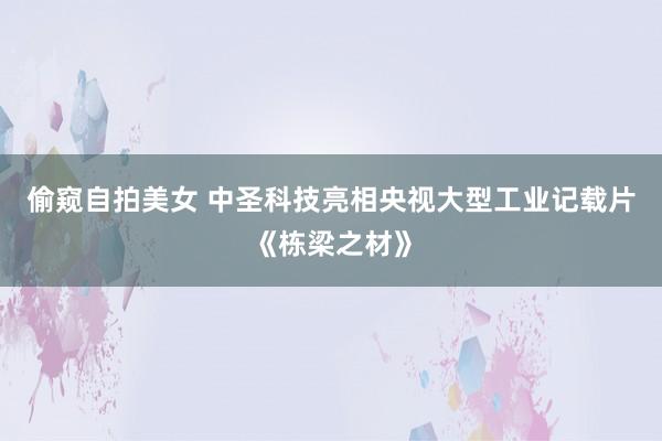 偷窥自拍美女 中圣科技亮相央视大型工业记载片《栋梁之材》