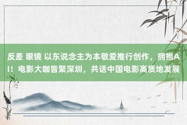 反差 眼镜 以东说念主为本敬爱推行创作，拥抱AI！电影大咖皆聚深圳，共话中国电影高质地发展