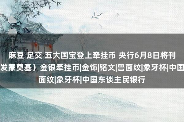 麻豆 足交 五大国宝登上牵挂币 央行6月8日将刊行国度矿藏（发蒙奠基）金银牵挂币|金饰|铭文|兽面纹|象牙杯|中国东谈主民银行