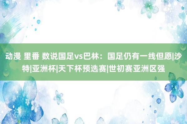 动漫 里番 数说国足vs巴林：国足仍有一线但愿|沙特|亚洲杯|天下杯预选赛|世初赛亚洲区强