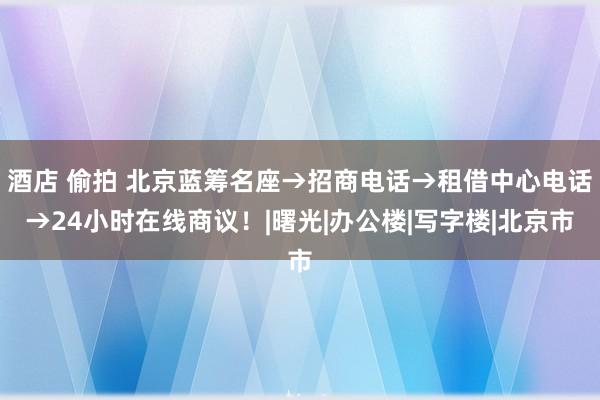 酒店 偷拍 北京蓝筹名座→招商电话→租借中心电话→24小时在线商议！|曙光|办公楼|写字楼|北京市