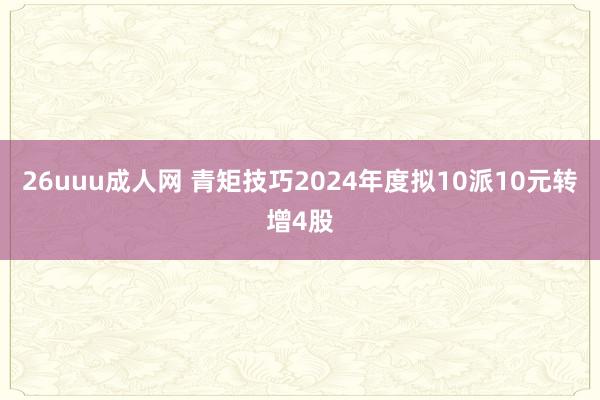 26uuu成人网 青矩技巧2024年度拟10派10元转增4股