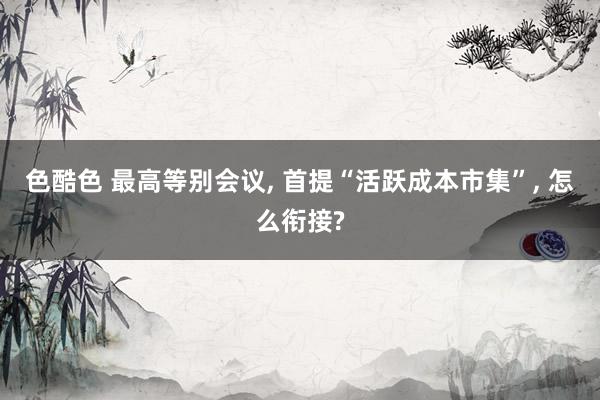 色酷色 最高等别会议, 首提“活跃成本市集”, 怎么衔接?