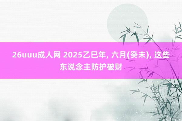 26uuu成人网 2025乙巳年, 六月(癸未), 这些东说念主防护破财