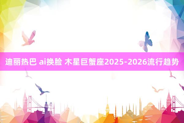 迪丽热巴 ai换脸 木星巨蟹座2025-2026流行趋势