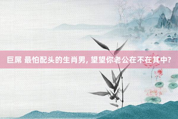 巨屌 最怕配头的生肖男, 望望你老公在不在其中?